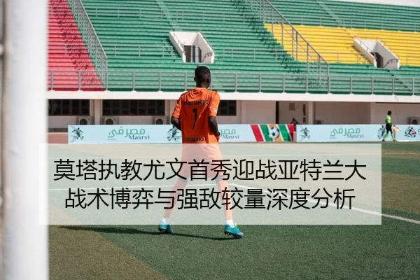 莫塔执教尤文首秀迎战亚特兰大 战术博弈与强敌较量深度分析